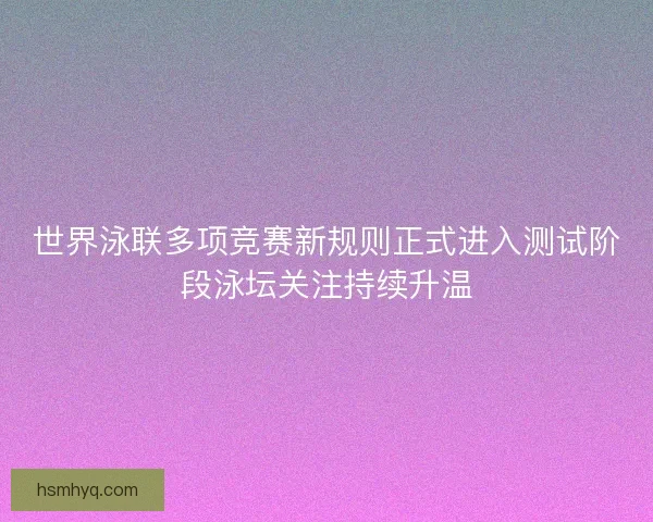 世界泳联多项竞赛新规则正式进入测试阶段泳坛关注持续升温