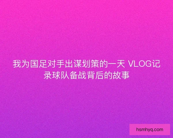 我为国足对手出谋划策的一天 VLOG记录球队备战背后的故事